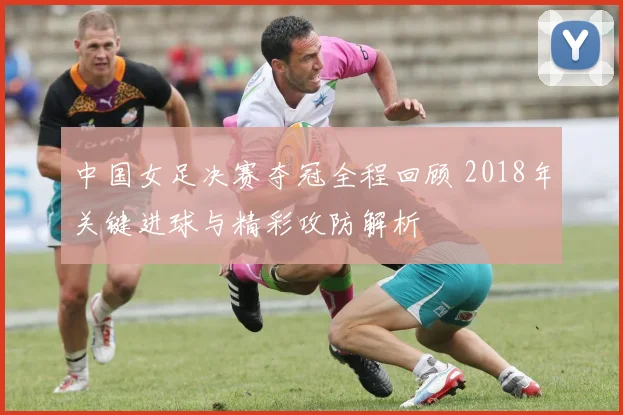 中国女足决赛夺冠全程回顾 2018年关键进球与精彩攻防解析