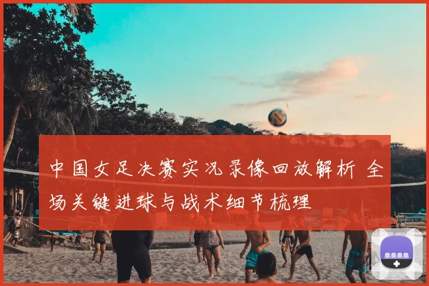 中国女足决赛实况录像回放解析 全场关键进球与战术细节梳理